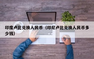 印度卢比兑换人民币（印尼卢比兑换人民币多少钱）