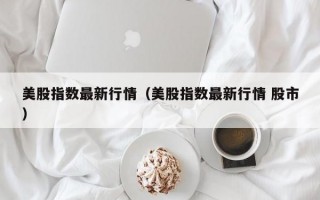 美股指数最新行情（美股指数最新行情 股市）