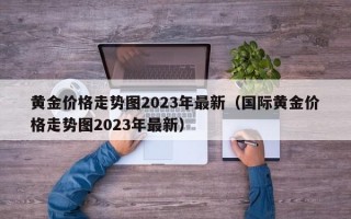 黄金价格走势图2023年最新（国际黄金价格走势图2023年最新）