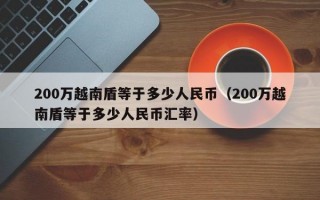 200万越南盾等于多少人民币（200万越南盾等于多少人民币汇率）