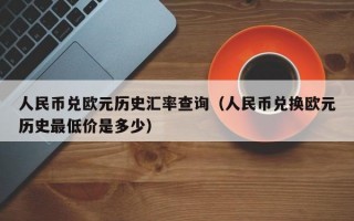 人民币兑欧元历史汇率查询（人民币兑换欧元历史最低价是多少）