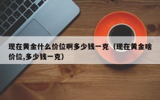 现在黄金什么价位啊多少钱一克（现在黄金啥价位,多少钱一克）