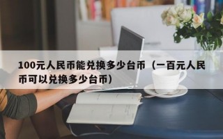 100元人民币能兑换多少台币（一百元人民币可以兑换多少台币）