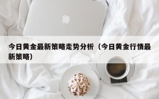 今日黄金最新策略走势分析（今日黄金行情最新策略）