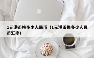 1元港币换多少人民币（1元港币换多少人民币汇率）