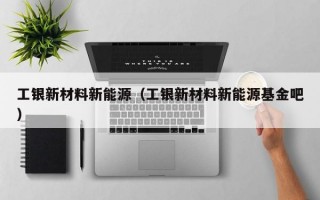 工银新材料新能源（工银新材料新能源基金吧）