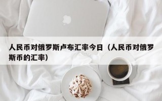 人民币对俄罗斯卢布汇率今日（人民币对俄罗斯币的汇率）