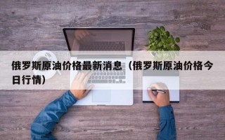 俄罗斯原油价格最新消息（俄罗斯原油价格今日行情）