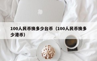 100人民币换多少台币（100人民币换多少港币）