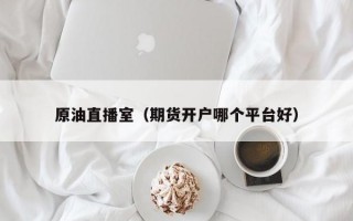 原油直播室（期货开户哪个平台好）