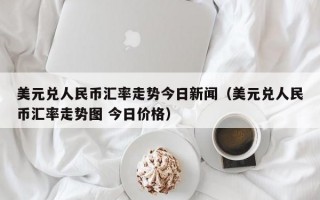 美元兑人民币汇率走势今日新闻（美元兑人民币汇率走势图 今日价格）