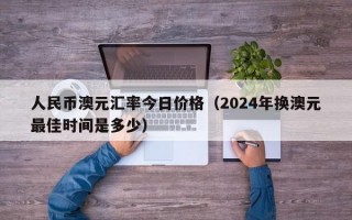 人民币澳元汇率今日价格（2024年换澳元最佳时间是多少）