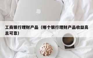 工商银行理财产品（哪个银行理财产品收益高且可靠）