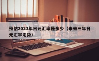 预估2023年日元汇率是多少（未来三年日元汇率走势）