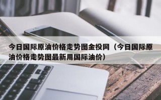 今日国际原油价格走势图金投网（今日国际原油价格走势图最新用国际油价）