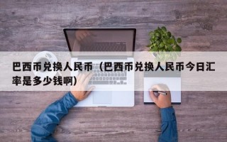 巴西币兑换人民币（巴西币兑换人民币今日汇率是多少钱啊）