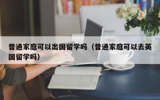 普通家庭可以出国留学吗（普通家庭可以去英国留学吗）