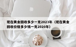 现在黄金回收多少一克2023年（现在黄金回收价格多少钱一克2020年）