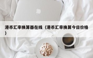 港币汇率换算器在线（港币汇率换算今日价格）