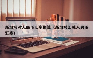 新加坡对人民币汇率换算（新加坡汇兑人民币汇率）