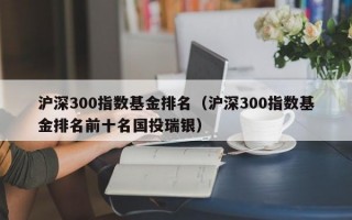 沪深300指数基金排名（沪深300指数基金排名前十名国投瑞银）