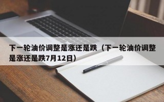 下一轮油价调整是涨还是跌（下一轮油价调整是涨还是跌7月12日）