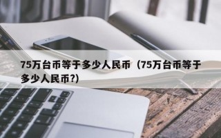 75万台币等于多少人民币（75万台币等于多少人民币?）