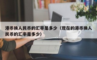 港币换人民币的汇率是多少（现在的港币换人民币的汇率是多少）