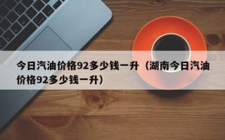 今日汽油价格92多少钱一升（湖南今日汽油价格92多少钱一升）