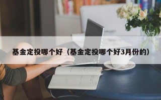 基金定投哪个好（基金定投哪个好3月份的）