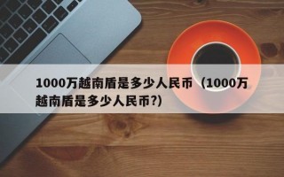 1000万越南盾是多少人民币（1000万越南盾是多少人民币?）