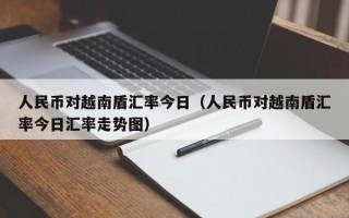 人民币对越南盾汇率今日（人民币对越南盾汇率今日汇率走势图）