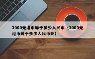 1000元港币等于多少人民币（1000元港币等于多少人民币啊）