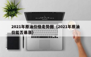 2021年原油价格走势图（2021年原油价能否暴涨）