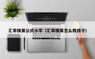 汇率换算公式小学（汇率换算怎么教孩子）