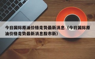 今日国际原油价格走势最新消息（今日国际原油价格走势最新消息股市新）