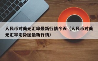 人民币对美元汇率最新行情今天（人民币对美元汇率走势图最新行情）