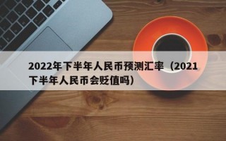 2022年下半年人民币预测汇率（2021下半年人民币会贬值吗）