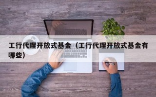 工行代理开放式基金（工行代理开放式基金有哪些）