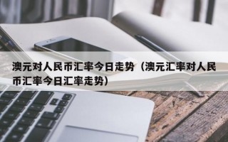 澳元对人民币汇率今日走势（澳元汇率对人民币汇率今日汇率走势）