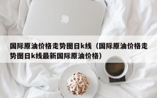 国际原油价格走势图日k线（国际原油价格走势图日k线最新国际原油价格）