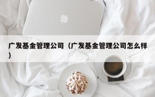 广发基金管理公司（广发基金管理公司怎么样）