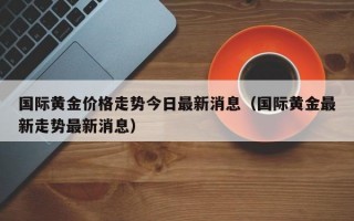 国际黄金价格走势今日最新消息（国际黄金最新走势最新消息）