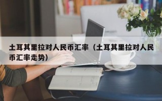 土耳其里拉对人民币汇率（土耳其里拉对人民币汇率走势）