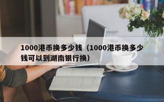 1000港币换多少钱（1000港币换多少钱可以到湖南银行换）