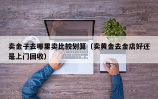 卖金子去哪里卖比较划算（卖黄金去金店好还是上门回收）