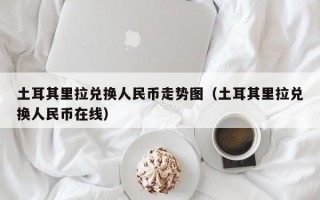 土耳其里拉兑换人民币走势图（土耳其里拉兑换人民币在线）