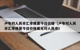 卢布对人民币汇率换算今日价格（卢布对人民币汇率换算今日价格美元对人民币）