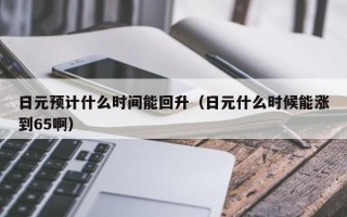 日元预计什么时间能回升（日元什么时候能涨到65啊）