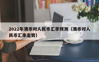 2022年澳币对人民币汇率预测（澳币对人民币汇率走势）